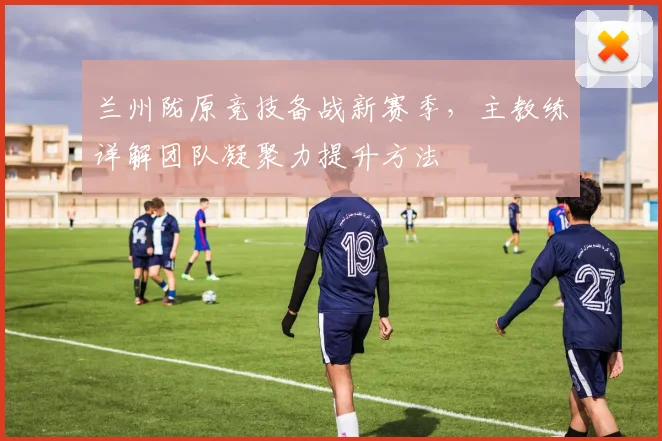兰州陇原竞技备战新赛季，主教练详解团队凝聚力提升方法