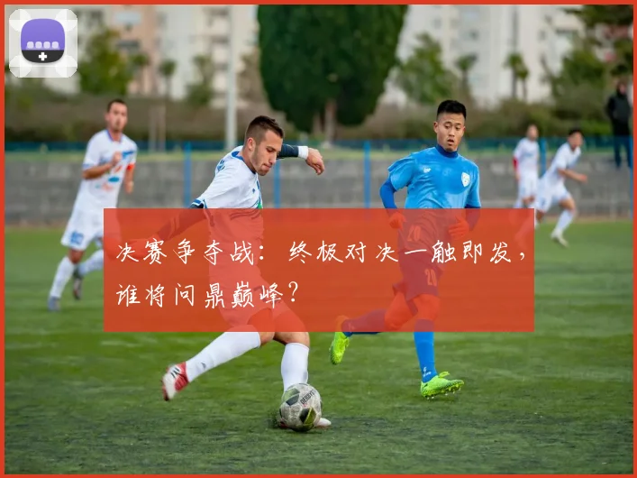 决赛争夺战：终极对决一触即发，谁将问鼎巅峰？