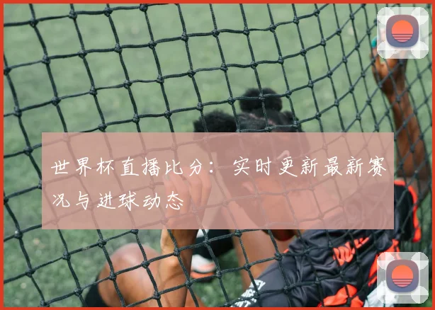 世界杯直播比分：实时更新最新赛况与进球动态