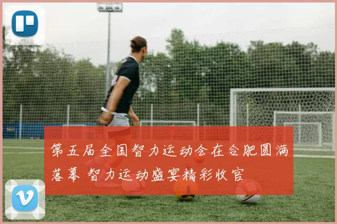 第五届全国智力运动会在合肥圆满落幕 智力运动盛宴精彩收官