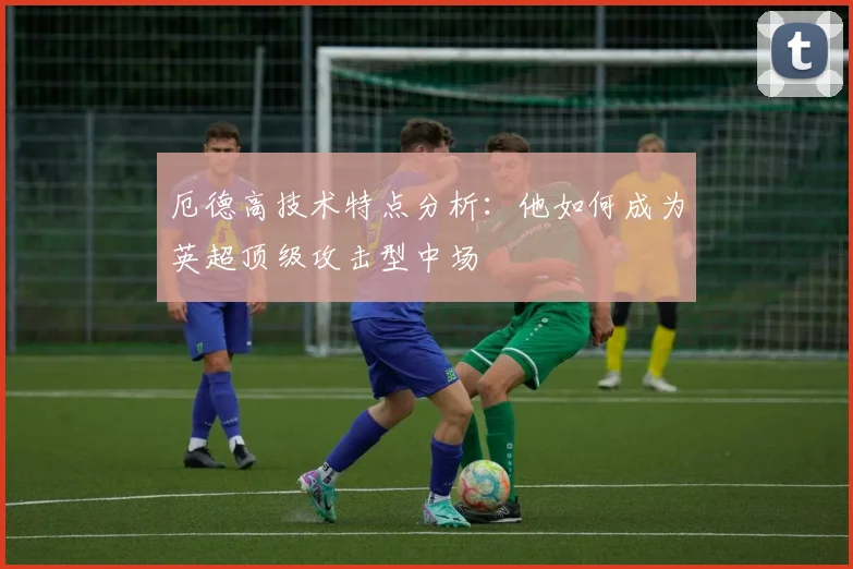 厄德高技术特点分析：他如何成为英超顶级攻击型中场