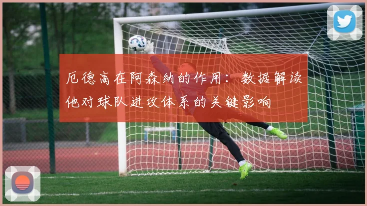 厄德高在阿森纳的作用：数据解读他对球队进攻体系的关键影响