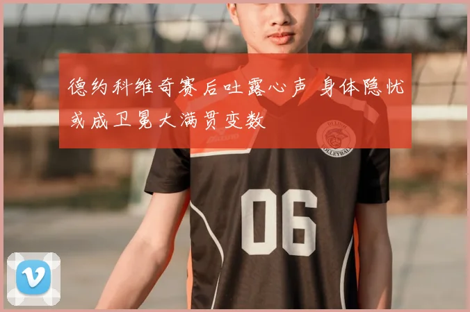 德约科维奇赛后吐露心声 身体隐忧或成卫冕大满贯变数
