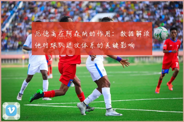 厄德高在阿森纳的作用：数据解读他对球队进攻体系的关键影响