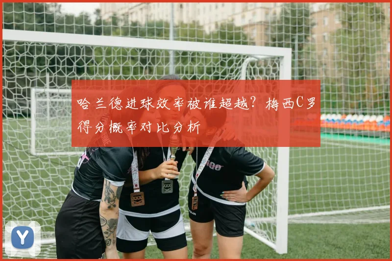 哈兰德进球效率被谁超越？梅西C罗得分概率对比分析