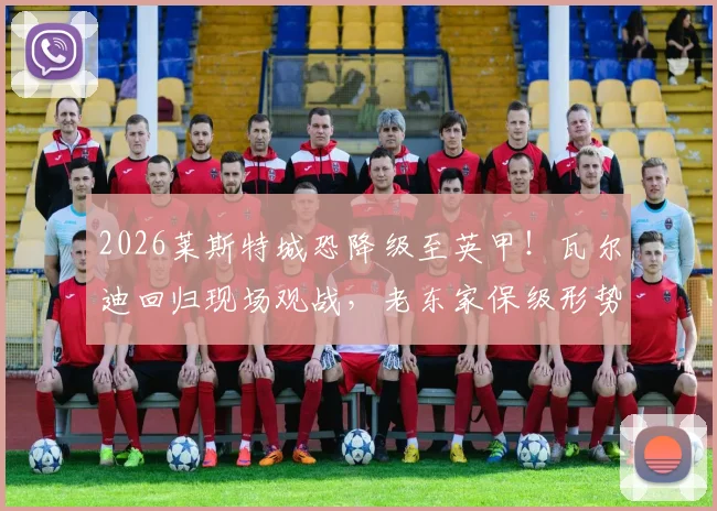2026莱斯特城恐降级至英甲！瓦尔迪回归现场观战，老东家保级形势与传奇近况深度解析