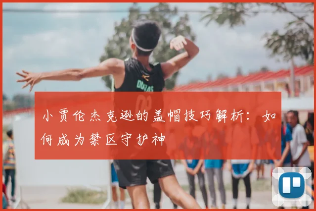 小贾伦杰克逊的盖帽技巧解析：如何成为禁区守护神