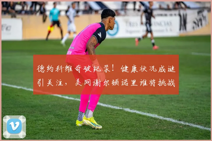 德约科维奇破纪录！健康状况成谜引关注，美网谢尔顿诺里谁将挑战