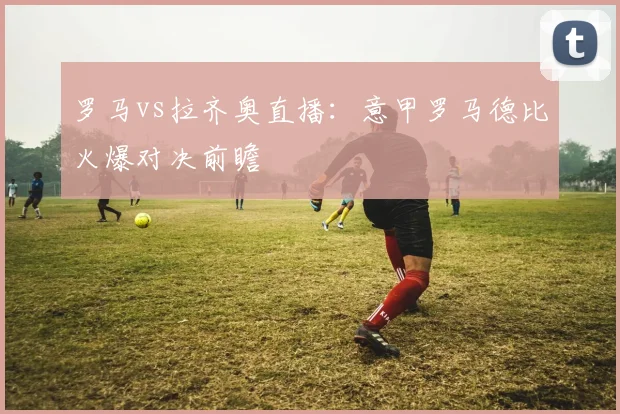 罗马vs拉齐奥直播：意甲罗马德比火爆对决前瞻