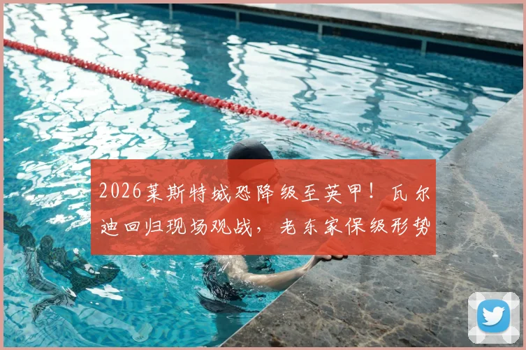 2026莱斯特城恐降级至英甲!瓦尔迪回归现场观战,老东家保级形势与传奇近况深度解析