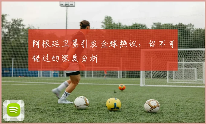 阿根廷卫冕引发全球热议，你不可错过的深度分析