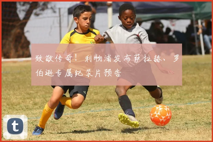 致敬传奇！利物浦发布萨拉赫、罗伯逊专属纪录片预告