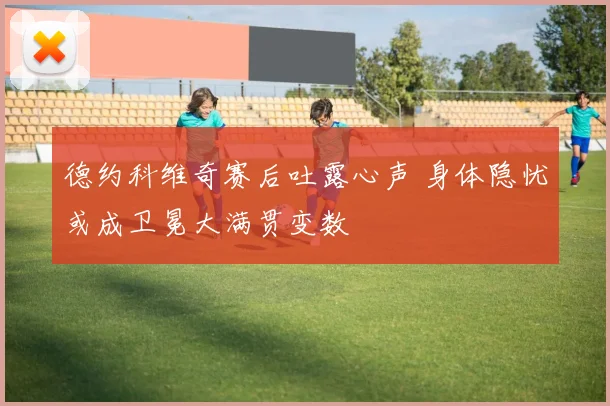 德约科维奇赛后吐露心声 身体隐忧或成卫冕大满贯变数