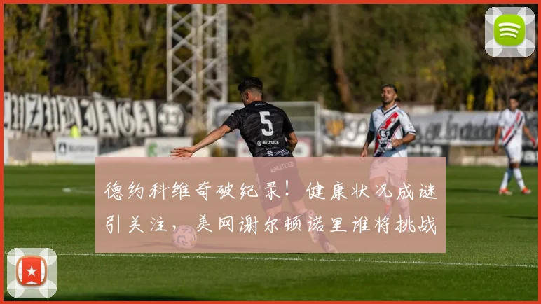 德约科维奇破纪录！健康状况成谜引关注，美网谢尔顿诺里谁将挑战